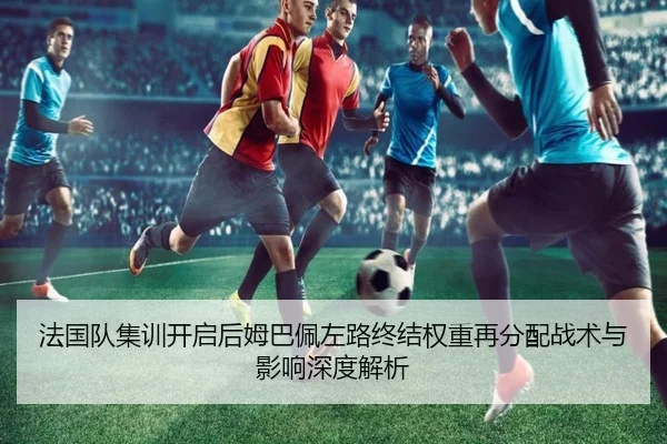 法国队集训开启后姆巴佩左路终结权重再分配战术与影响深度解析